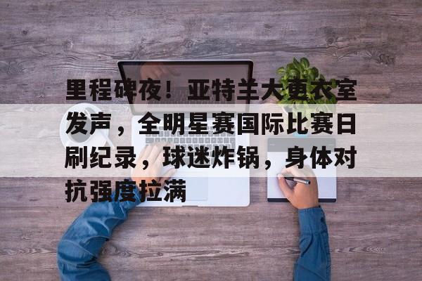 九游礼包-关于里程碑夜！亚特兰大更衣室发声，全明星赛国际比赛日刷纪录，球迷炸锅，身体对抗强度拉满的信息