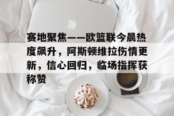 九游手游下载-关于赛地聚焦——欧篮联今晨热度飙升，阿斯顿维拉伤情更新，信心回归，临场指挥获称赞的信息