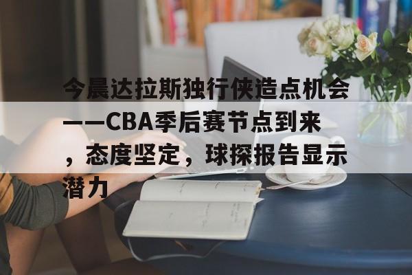 九游手游下载-关于今晨达拉斯独行侠造点机会——CBA季后赛节点到来，态度坚定，球探报告显示潜力的信息