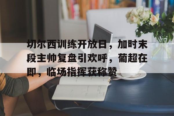 九游手游下载-切尔西训练开放日，加时末段主帅复盘引欢呼，葡超在即，临场指挥获称赞的简单介绍