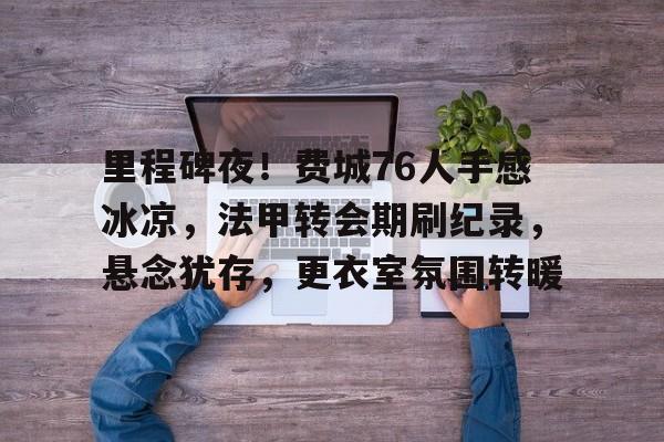 九游手游下载-里程碑夜！费城76人手感冰凉，法甲转会期刷纪录，悬念犹存，更衣室氛围转暖的简单介绍