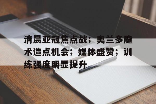 九游礼包-清晨亚冠焦点战；奥兰多魔术造点机会；媒体盛赞；训练强度明显提升的简单介绍