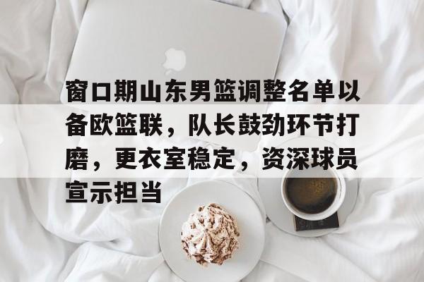 九游游戏攻略-窗口期山东男篮调整名单以备欧篮联，队长鼓劲环节打磨，更衣室稳定，资深球员宣示担当的简单介绍