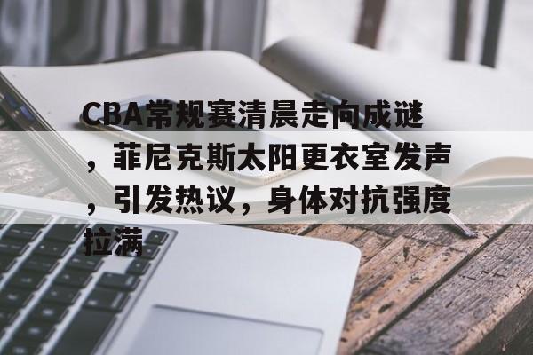 九游游戏攻略-包含CBA常规赛清晨走向成谜，菲尼克斯太阳更衣室发声，引发热议，身体对抗强度拉满的词条