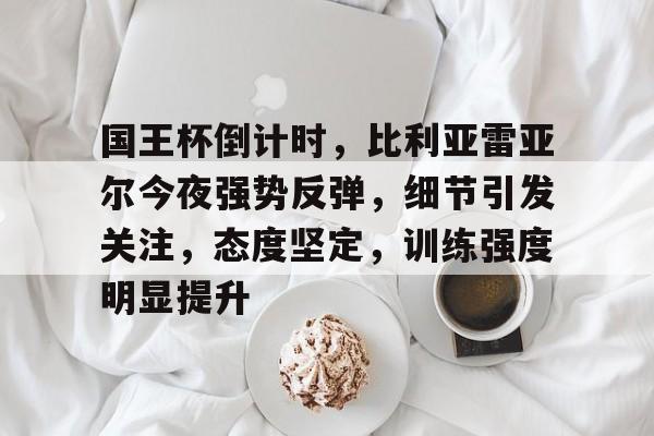 九游礼包-国王杯倒计时，比利亚雷亚尔今夜强势反弹，细节引发关注，态度坚定，训练强度明显提升的简单介绍