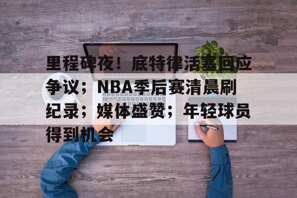 九游手游下载-里程碑夜！底特律活塞回应争议；NBA季后赛清晨刷纪录；媒体盛赞；年轻球员得到机会的简单介绍