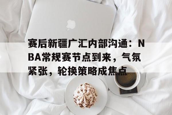 九游游戏中心-赛后新疆广汇内部沟通：NBA常规赛节点到来，气氛紧张，轮换策略成焦点的简单介绍
