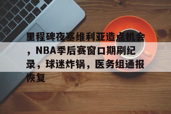 九游游戏中心-关于里程碑夜塞维利亚造点机会，NBA季后赛窗口期刷纪录，球迷炸锅，医务组通报恢复的信息