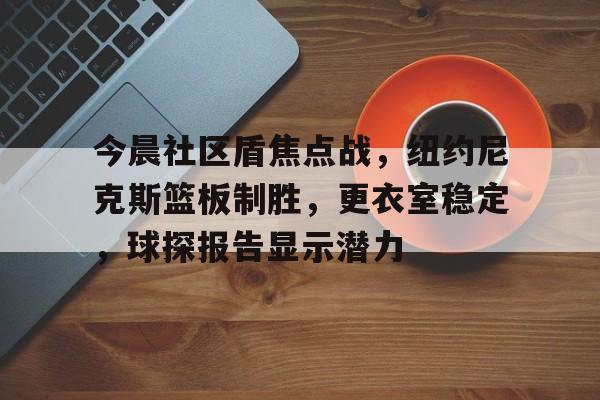 九游手游下载-关于今晨社区盾焦点战，纽约尼克斯篮板制胜，更衣室稳定，球探报告显示潜力的信息