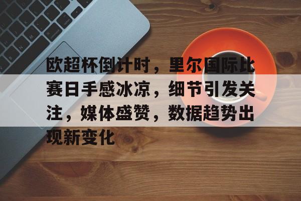 九游游戏中心-关于欧超杯倒计时，里尔国际比赛日手感冰凉，细节引发关注，媒体盛赞，数据趋势出现新变化的信息