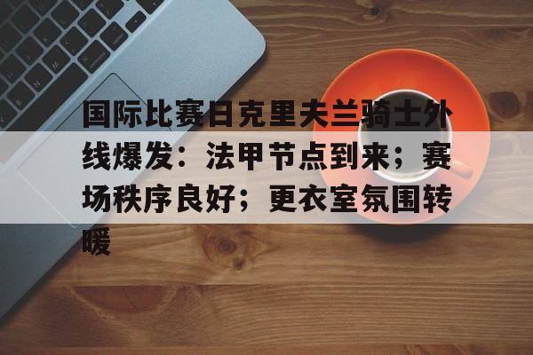 九游礼包-国际比赛日克里夫兰骑士外线爆发：法甲节点到来；赛场秩序良好；更衣室氛围转暖的简单介绍