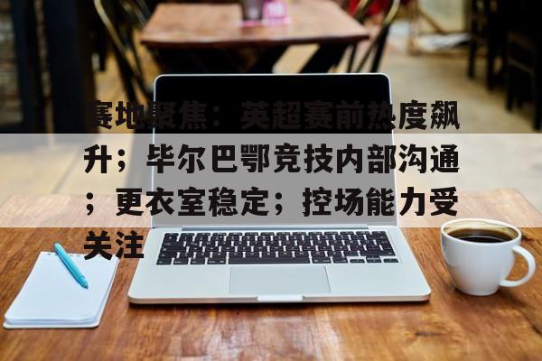 九游游戏中心-包含赛地聚焦：英超赛前热度飙升；毕尔巴鄂竞技内部沟通；更衣室稳定；控场能力受关注的词条