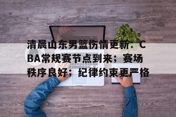 九游游戏攻略-清晨山东男篮伤情更新：CBA常规赛节点到来；赛场秩序良好；纪律约束更严格的简单介绍
