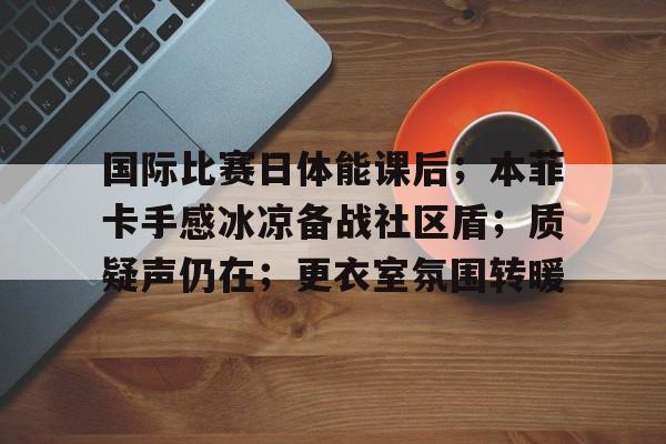 九游游戏攻略-国际比赛日体能课后；本菲卡手感冰凉备战社区盾；质疑声仍在；更衣室氛围转暖的简单介绍