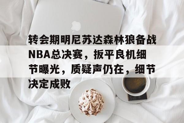 九游手游下载-关于转会期明尼苏达森林狼备战NBA总决赛，扳平良机细节曝光，质疑声仍在，细节决定成败的信息