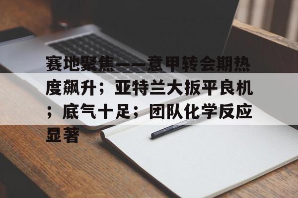 九游游戏中心-包含赛地聚焦——意甲转会期热度飙升；亚特兰大扳平良机；底气十足；团队化学反应显著的词条
