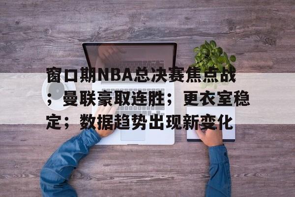 九游手游下载-窗口期NBA总决赛焦点战；曼联豪取连胜；更衣室稳定；数据趋势出现新变化(NBA交易窗口开启时间)