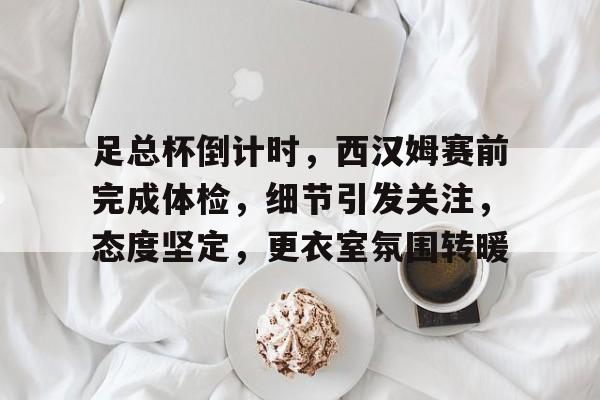 九游游戏中心-足总杯倒计时，西汉姆赛前完成体检，细节引发关注，态度坚定，更衣室氛围转暖(足总杯决赛2024)