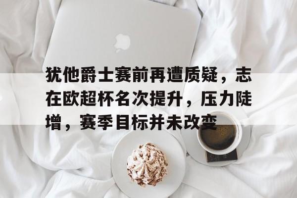 九游游戏攻略-犹他爵士赛前再遭质疑，志在欧超杯名次提升，压力陡增，赛季目标并未改变的简单介绍