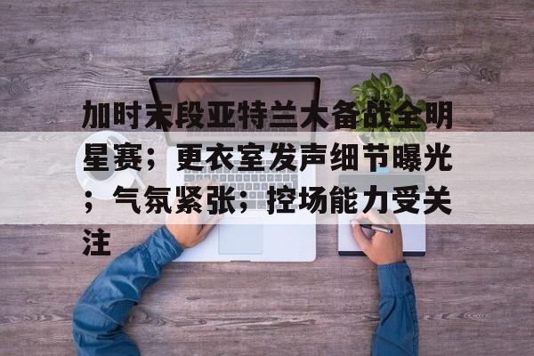 九游游戏中心-加时末段亚特兰大备战全明星赛；更衣室发声细节曝光；气氛紧张；控场能力受关注的简单介绍