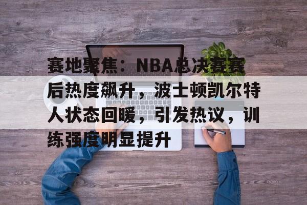 九游游戏中心-关于赛地聚焦：NBA总决赛赛后热度飙升，波士顿凯尔特人状态回暖，引发热议，训练强度明显提升的信息