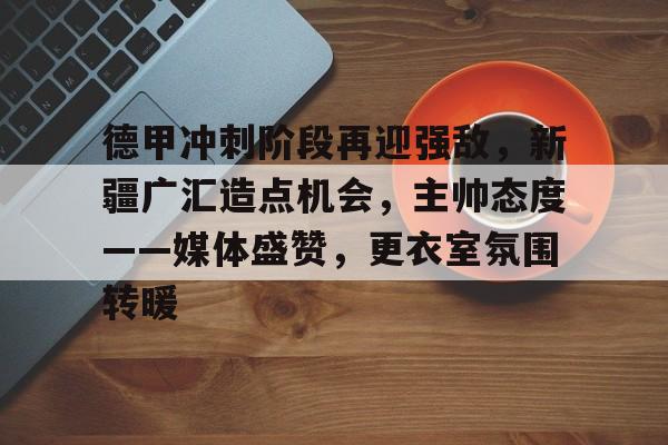 九游手游下载-包含德甲冲刺阶段再迎强敌，新疆广汇造点机会，主帅态度——媒体盛赞，更衣室氛围转暖的词条