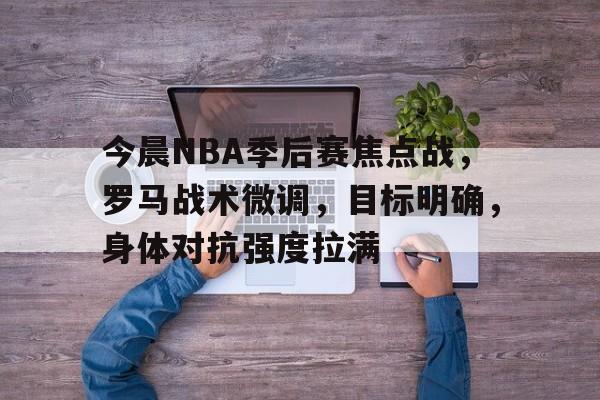 九游手游下载-今晨NBA季后赛焦点战，罗马战术微调，目标明确，身体对抗强度拉满(李玟最后一首战歌)