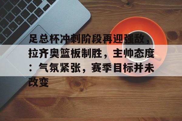九游礼包-足总杯冲刺阶段再迎强敌，拉齐奥篮板制胜，主帅态度：气氛紧张，赛季目标并未改变(足总杯第四轮对阵)