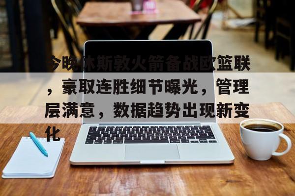 九游手游下载-今晚休斯敦火箭备战欧篮联，豪取连胜细节曝光，管理层满意，数据趋势出现新变化的简单介绍
