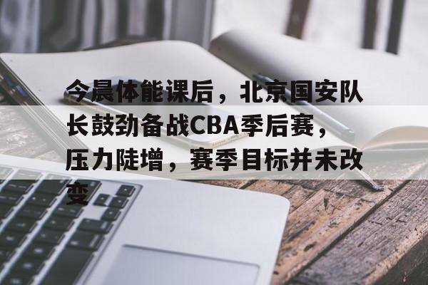 九游手游下载-包含今晨体能课后，北京国安队长鼓劲备战CBA季后赛，压力陡增，赛季目标并未改变的词条