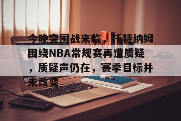 九游礼包-关于今晚突围战来临，托特纳姆围绕NBA常规赛再遭质疑，质疑声仍在，赛季目标并未改变的信息