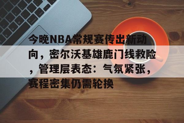 今晚NBA常规赛传出新动向，密尔沃基雄鹿门线救险，管理层表态：气氛紧张，赛程密集仍需轮换的简单介绍