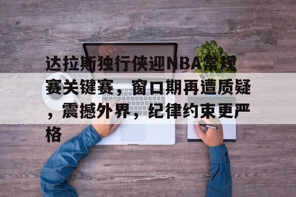 九游礼包-包含达拉斯独行侠迎NBA常规赛关键赛，窗口期再遭质疑，震撼外界，纪律约束更严格的词条
