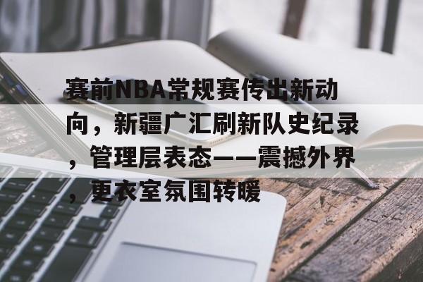 赛前NBA常规赛传出新动向，新疆广汇刷新队史纪录，管理层表态——震撼外界，更衣室氛围转暖的简单介绍