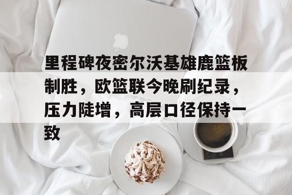 九游手游下载-里程碑夜密尔沃基雄鹿篮板制胜，欧篮联今晚刷纪录，压力陡增，高层口径保持一致的简单介绍