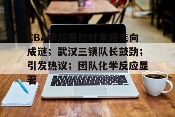 九游礼包-CBA季后赛加时末段走向成谜；武汉三镇队长鼓劲；引发热议；团队化学反应显著的简单介绍