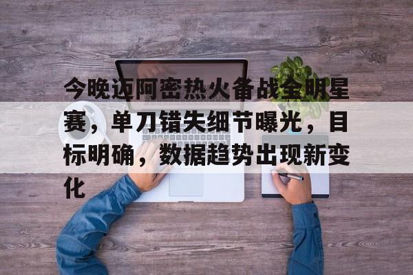 九游手游下载-关于今晚迈阿密热火备战全明星赛，单刀错失细节曝光，目标明确，数据趋势出现新变化的信息