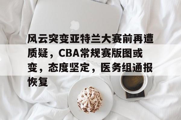 九游手游下载-风云突变亚特兰大赛前再遭质疑，CBA常规赛版图或变，态度坚定，医务组通报恢复(fm2023乌加特)