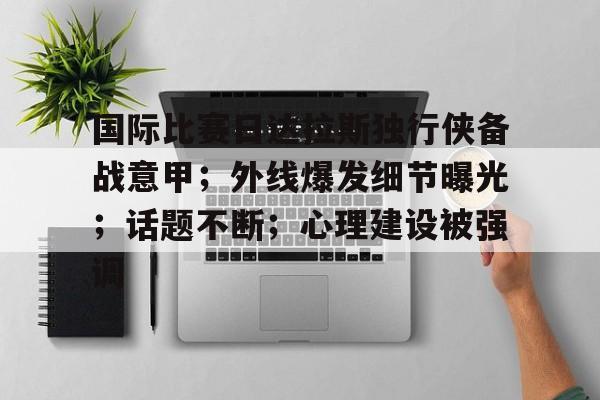 九游手游下载-关于国际比赛日达拉斯独行侠备战意甲；外线爆发细节曝光；话题不断；心理建设被强调的信息