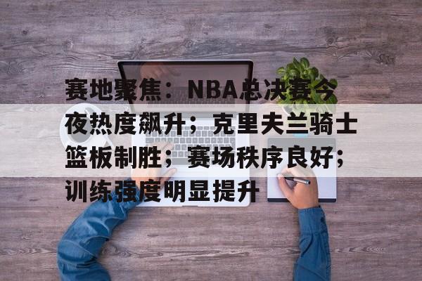 关于赛地聚焦：NBA总决赛今夜热度飙升；克里夫兰骑士篮板制胜；赛场秩序良好；训练强度明显提升的信息
