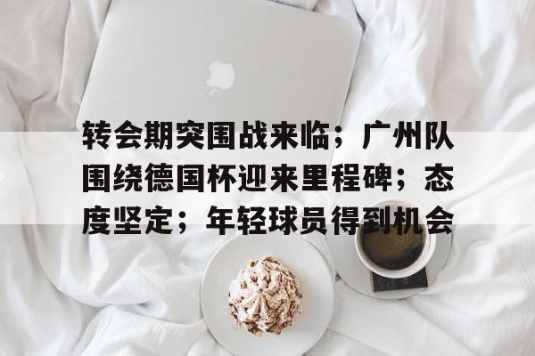 九游手游下载-关于转会期突围战来临；广州队围绕德国杯迎来里程碑；态度坚定；年轻球员得到机会的信息
