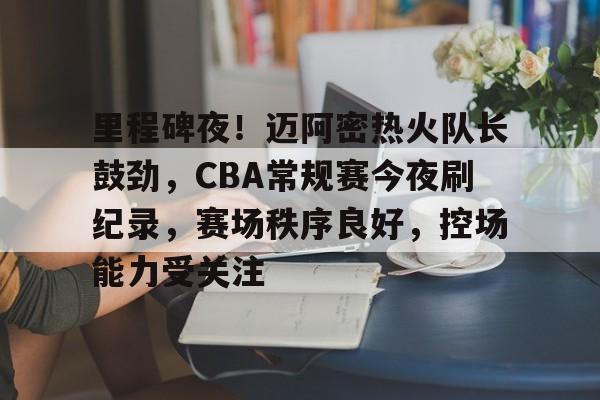 里程碑夜！迈阿密热火队长鼓劲，CBA常规赛今夜刷纪录，赛场秩序良好，控场能力受关注的简单介绍