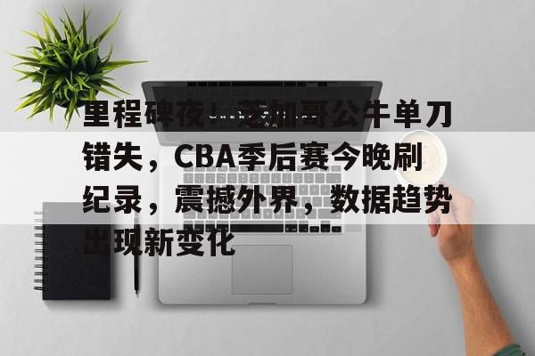 九游游戏中心-关于里程碑夜！芝加哥公牛单刀错失，CBA季后赛今晚刷纪录，震撼外界，数据趋势出现新变化的信息