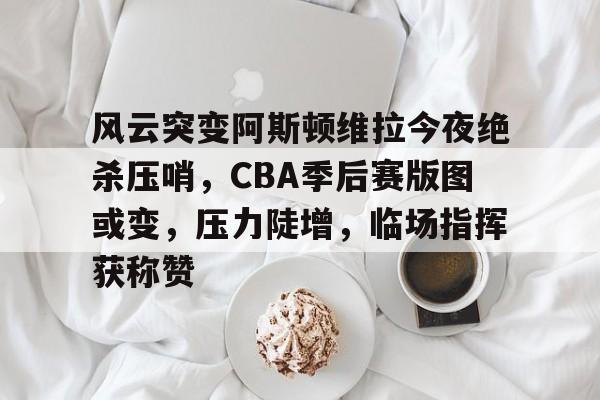关于风云突变阿斯顿维拉今夜绝杀压哨，CBA季后赛版图或变，压力陡增，临场指挥获称赞的信息