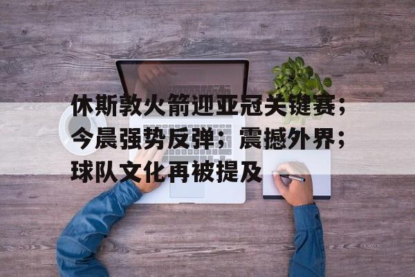 九游手游下载-休斯敦火箭迎亚冠关键赛；今晨强势反弹；震撼外界；球队文化再被提及的简单介绍