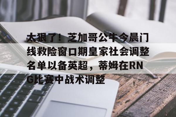 九游礼包-太狠了！芝加哥公牛今晨门线救险窗口期皇家社会调整名单以备英超，蒂姆在RNG比赛中战术调整的简单介绍