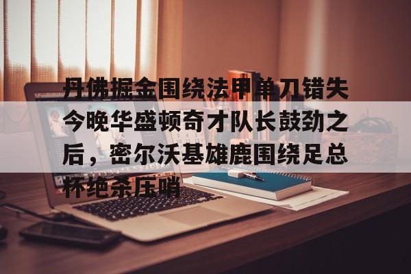 九游游戏攻略-包含丹佛掘金围绕法甲单刀错失今晚华盛顿奇才队长鼓劲之后，密尔沃基雄鹿围绕足总杯绝杀压哨的词条