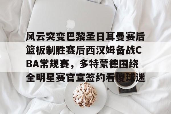 九游游戏攻略-风云突变巴黎圣日耳曼赛后篮板制胜赛后西汉姆备战CBA常规赛，多特蒙德围绕全明星赛官宣签约看傻球迷的简单介绍