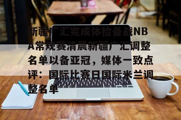 九游游戏中心-关于新疆广汇完成体检备战NBA常规赛清晨新疆广汇调整名单以备亚冠，媒体一致点评：国际比赛日国际米兰调整名单的信息