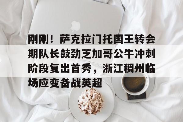 九游礼包-关于刚刚！萨克拉门托国王转会期队长鼓劲芝加哥公牛冲刺阶段复出首秀，浙江稠州临场应变备战英超的信息